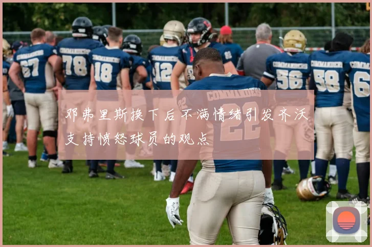 邓弗里斯换下后不满情绪引发齐沃支持愤怒球员的观点
