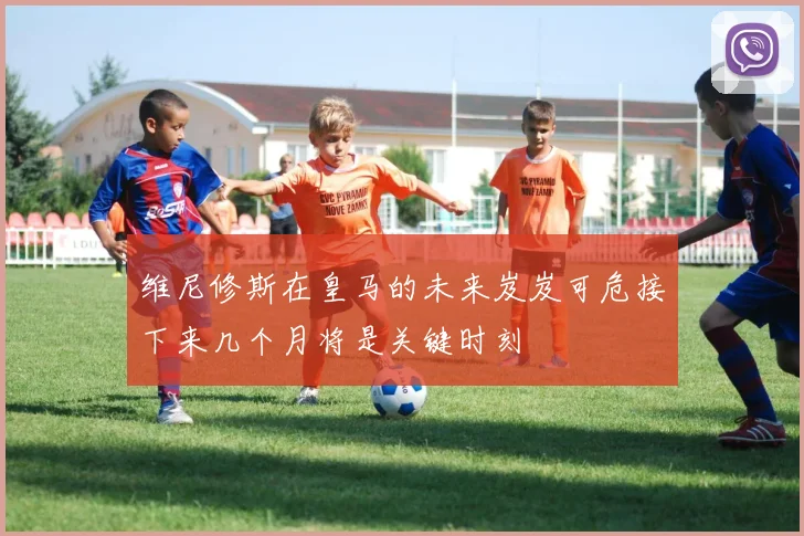 维尼修斯在皇马的未来岌岌可危接下来几个月将是关键时刻