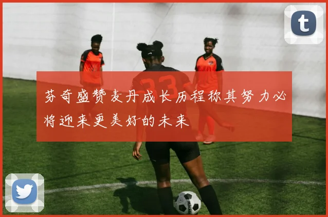 芬奇盛赞麦丹成长历程称其努力必将迎来更美好的未来