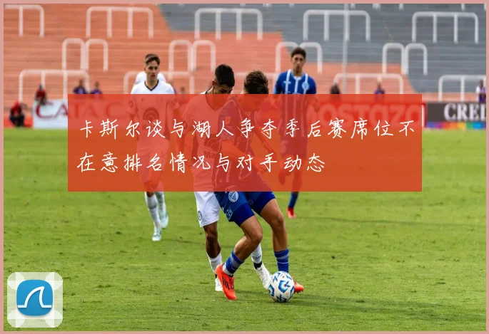 卡斯尔谈与湖人争夺季后赛席位不在意排名情况与对手动态