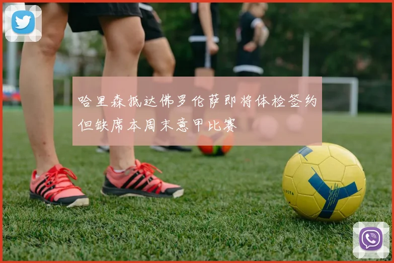哈里森抵达佛罗伦萨即将体检签约但缺席本周末意甲比赛