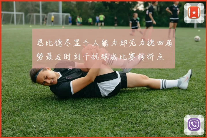 恩比德尽显个人能力却无力挽回局势最后时刻干扰球成比赛转折点