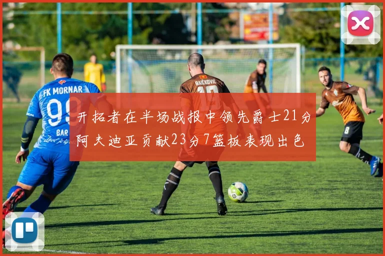 开拓者在半场战报中领先爵士21分阿夫迪亚贡献23分7篮板表现出色