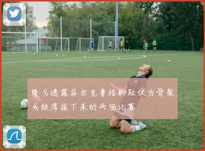 隆戈透露菲尔克鲁格脚趾仅为骨裂或缺席接下来的两场比赛