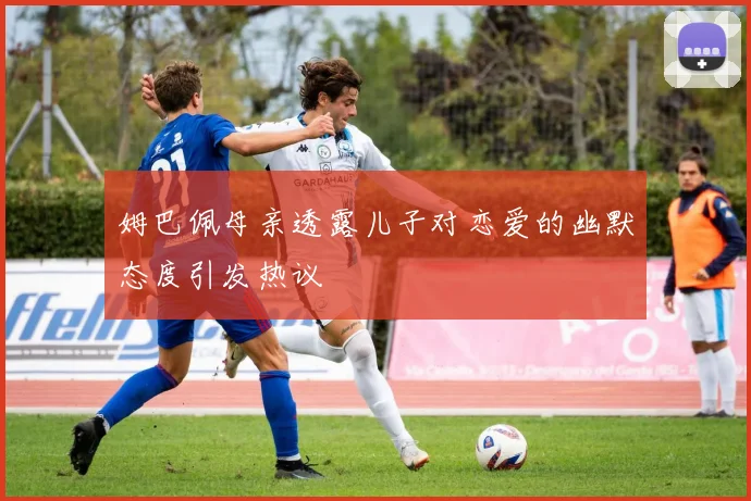 姆巴佩母亲透露儿子对恋爱的幽默态度引发热议