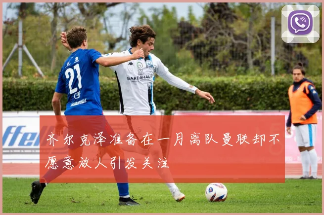 齐尔克泽准备在一月离队曼联却不愿意放人引发关注