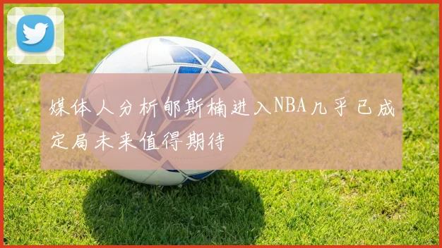 媒体人分析郇斯楠进入NBA几乎已成定局未来值得期待