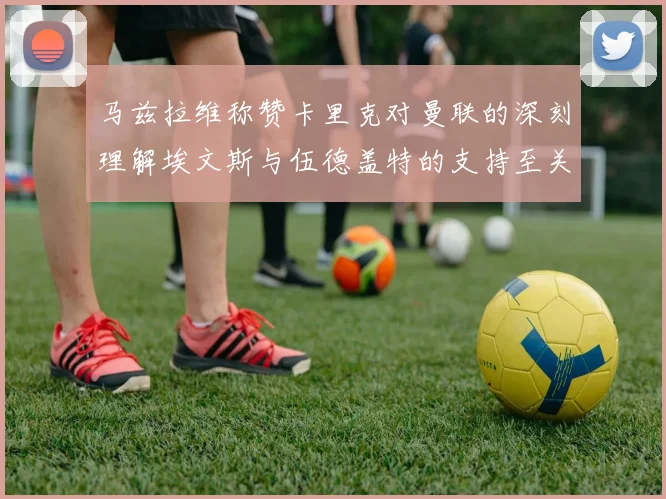 马兹拉维称赞卡里克对曼联的深刻理解埃文斯与伍德盖特的支持至关重要