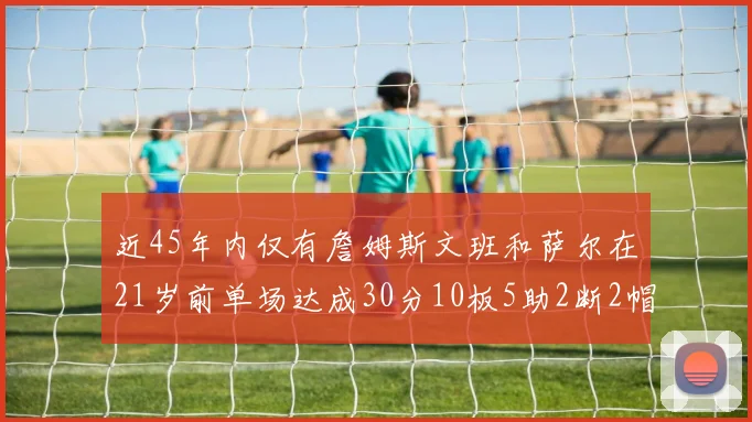 近45年内仅有詹姆斯文班和萨尔在21岁前单场达成30分10板5助2断2帽的壮举