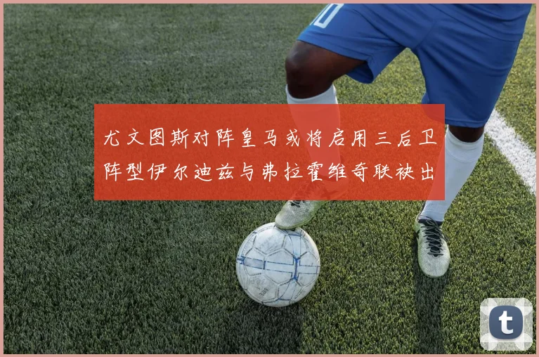 尤文图斯对阵皇马或将启用三后卫阵型伊尔迪兹与弗拉霍维奇联袂出击