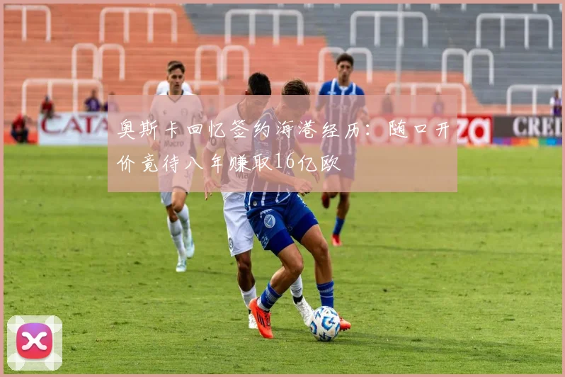 奥斯卡回忆签约海港经历：随口开价竟待八年赚取16亿欧