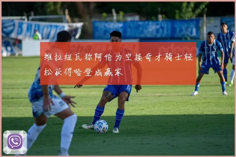 维拉纽瓦称阿伦为空接奇才骑士轻松获得哈登成赢家