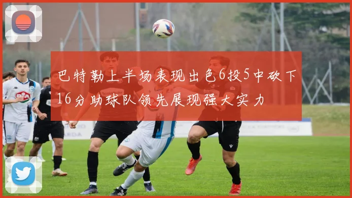 巴特勒上半场表现出色6投5中砍下16分助球队领先展现强大实力
