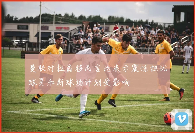 曼联对拉爵移民言论表示震惊担忧球员和新球场计划受影响