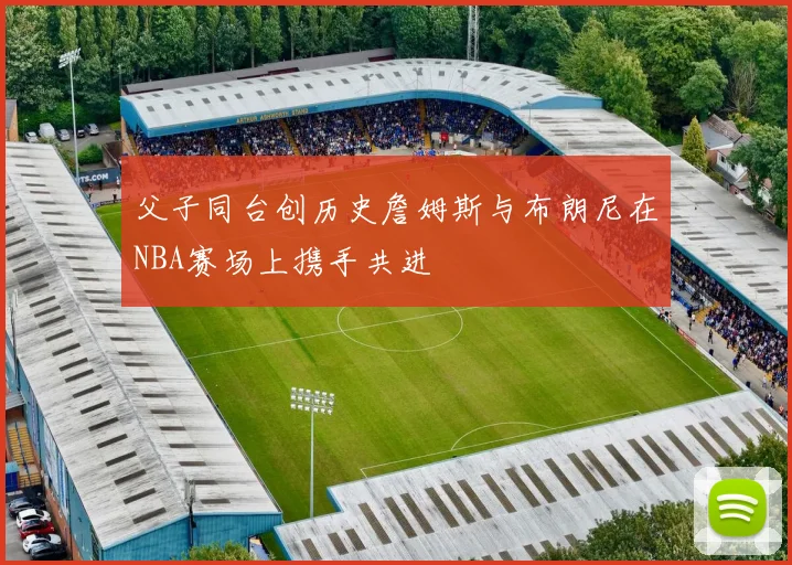 父子同台创历史詹姆斯与布朗尼在NBA赛场上携手共进