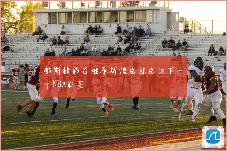 郇斯楠能否继承辉煌成就成为下一个NBA新星