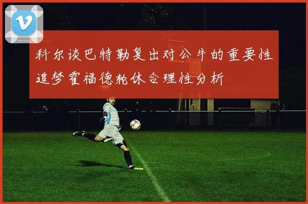 科尔谈巴特勒复出对公牛的重要性追梦霍福德轮休合理性分析