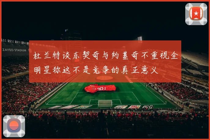 杜兰特谈东契奇与约基奇不重视全明星称这不是竞争的真正意义