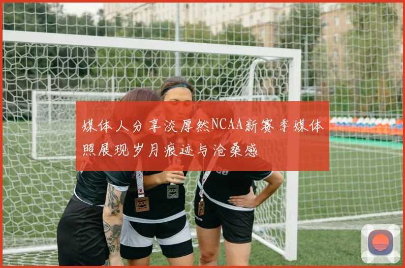 媒体人分享淡厚然NCAA新赛季媒体照展现岁月痕迹与沧桑感