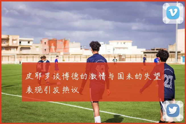 皮耶罗谈博德的激情与国米的失望表现引发热议