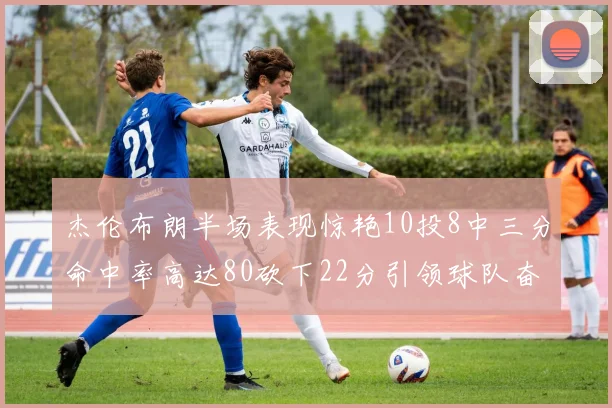 杰伦布朗半场表现惊艳10投8中三分命中率高达80砍下22分引领球队奋勇争先