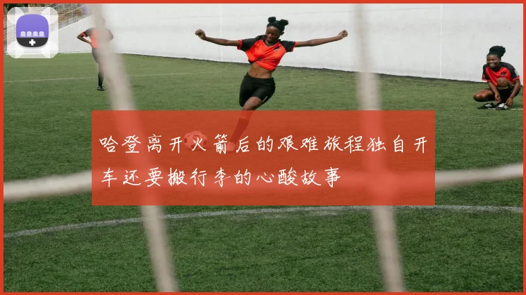 哈登离开火箭后的艰难旅程独自开车还要搬行李的心酸故事