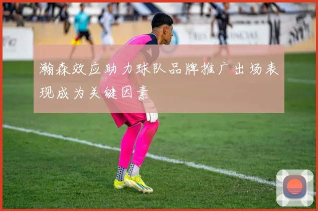 瀚森效应助力球队品牌推广出场表现成为关键因素